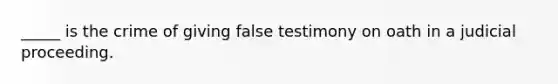 _____ is the crime of giving false testimony on oath in a judicial proceeding.