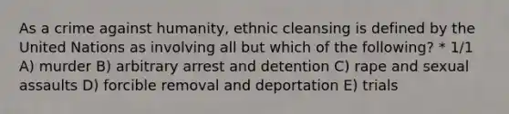 As a crime against humanity, ethnic cleansing is defined by the United Nations as involving all but which of the following? * 1/1 A) murder B) arbitrary arrest and detention C) rape and sexual assaults D) forcible removal and deportation E) trials