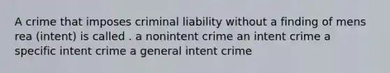 A crime that imposes criminal liability without a finding of mens rea (intent) is called . a nonintent crime an intent crime a specific intent crime a general intent crime