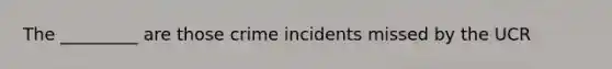 The _________ are those crime incidents missed by the UCR