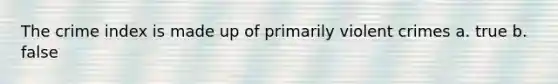 The crime index is made up of primarily violent crimes a. true b. false