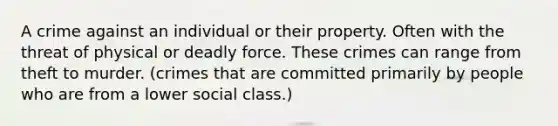 A crime against an individual or their property. Often with the threat of physical or deadly force. These crimes can range from theft to murder. (crimes that are committed primarily by people who are from a lower social class.)