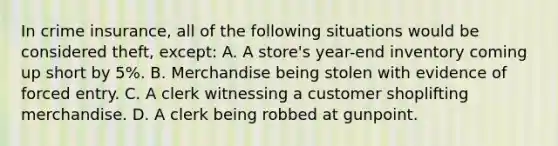 In crime insurance, all of the following situations would be considered theft, except: A. A store's year-end inventory coming up short by 5%. B. Merchandise being stolen with evidence of forced entry. C. A clerk witnessing a customer shoplifting merchandise. D. A clerk being robbed at gunpoint.