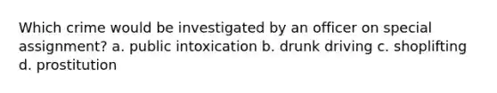 Which crime would be investigated by an officer on special assignment? a. public intoxication b. drunk driving c. shoplifting d. prostitution