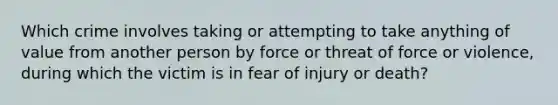 Which crime involves taking or attempting to take anything of value from another person by force or threat of force or violence, during which the victim is in fear of injury or death?