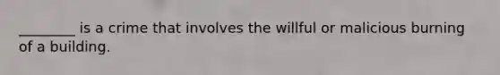 ________ is a crime that involves the willful or malicious burning of a building.