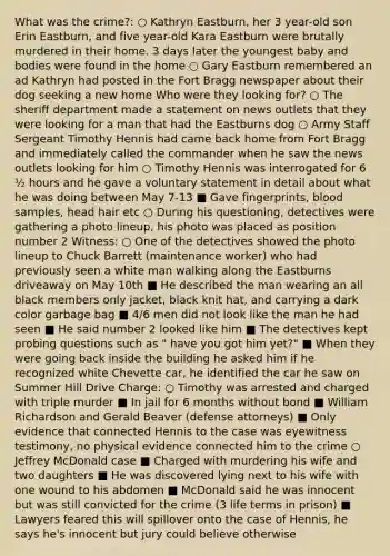 What was the crime?: ○ Kathryn Eastburn, her 3 year-old son Erin Eastburn, and five year-old Kara Eastburn were brutally murdered in their home. 3 days later the youngest baby and bodies were found in the home ○ Gary Eastburn remembered an ad Kathryn had posted in the Fort Bragg newspaper about their dog seeking a new home Who were they looking for? ○ The sheriff department made a statement on news outlets that they were looking for a man that had the Eastburns dog ○ Army Staff Sergeant Timothy Hennis had came back home from Fort Bragg and immediately called the commander when he saw the news outlets looking for him ○ Timothy Hennis was interrogated for 6 ½ hours and he gave a voluntary statement in detail about what he was doing between May 7-13 ■ Gave fingerprints, blood samples, head hair etc ○ During his questioning, detectives were gathering a photo lineup, his photo was placed as position number 2 Witness: ○ One of the detectives showed the photo lineup to Chuck Barrett (maintenance worker) who had previously seen a white man walking along the Eastburns driveaway on May 10th ■ He described the man wearing an all black members only jacket, black knit hat, and carrying a dark color garbage bag ■ 4/6 men did not look like the man he had seen ■ He said number 2 looked like him ■ The detectives kept probing questions such as " have you got him yet?" ■ When they were going back inside the building he asked him if he recognized white Chevette car, he identified the car he saw on Summer Hill Drive Charge: ○ Timothy was arrested and charged with triple murder ■ In jail for 6 months without bond ■ William Richardson and Gerald Beaver (defense attorneys) ■ Only evidence that connected Hennis to the case was eyewitness testimony, no physical evidence connected him to the crime ○ Jeffrey McDonald case ■ Charged with murdering his wife and two daughters ■ He was discovered lying next to his wife with one wound to his abdomen ■ McDonald said he was innocent but was still convicted for the crime (3 life terms in prison) ■ Lawyers feared this will spillover onto the case of Hennis, he says he's innocent but jury could believe otherwise