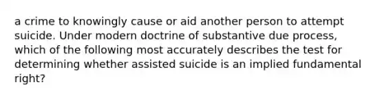 a crime to knowingly cause or aid another person to attempt suicide. Under modern doctrine of substantive due process, which of the following most accurately describes the test for determining whether assisted suicide is an implied fundamental right?