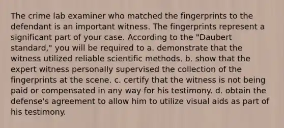 The crime lab examiner who matched the fingerprints to the defendant is an important witness. The fingerprints represent a significant part of your case. According to the "Daubert standard," you will be required to a. demonstrate that the witness utilized reliable scientific methods. b. show that the expert witness personally supervised the collection of the fingerprints at the scene. c. certify that the witness is not being paid or compensated in any way for his testimony. d. obtain the defense's agreement to allow him to utilize visual aids as part of his testimony.