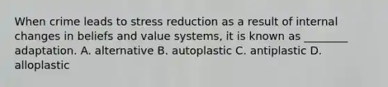 When crime leads to stress reduction as a result of internal changes in beliefs and value systems, it is known as ________ adaptation. A. alternative B. autoplastic C. antiplastic D. alloplastic