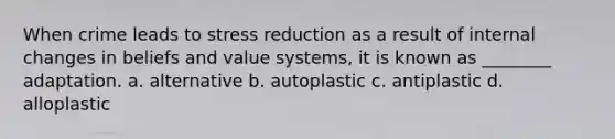 When crime leads to stress reduction as a result of internal changes in beliefs and value systems, it is known as ________ adaptation. a. alternative b. autoplastic c. antiplastic d. alloplastic