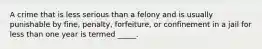 A crime that is less serious than a felony and is usually punishable by fine, penalty, forfeiture, or confinement in a jail for less than one year is termed _____.