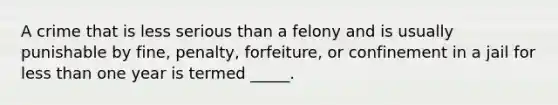 A crime that is less serious than a felony and is usually punishable by fine, penalty, forfeiture, or confinement in a jail for less than one year is termed _____.