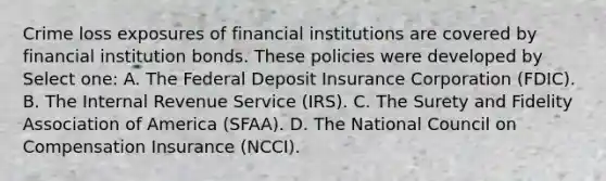 Crime loss exposures of financial institutions are covered by financial institution bonds. These policies were developed by Select one: A. The Federal Deposit Insurance Corporation (FDIC). B. The Internal Revenue Service (IRS). C. The Surety and Fidelity Association of America (SFAA). D. The National Council on Compensation Insurance (NCCI).