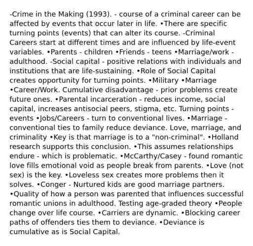 -Crime in the Making (1993). - course of a criminal career can be affected by events that occur later in life. •There are specific turning points (events) that can alter its course. -Criminal Careers start at different times and are influenced by life-event variables. •Parents - children •Friends - teens •Marriage/work - adulthood. -Social capital - positive relations with individuals and institutions that are life-sustaining. •Role of Social Capital creates opportunity for turning points. •Military •Marriage •Career/Work. Cumulative disadvantage - prior problems create future ones. •Parental incarceration - reduces income, social capital, increases antisocial peers, stigma, etc. Turning points - events •Jobs/Careers - turn to conventional lives. •Marriage - conventional ties to family reduce deviance. Love, marriage, and criminality •Key is that marriage is to a "non-criminal". •Holland research supports this conclusion. •This assumes relationships endure - which is problematic. •McCarthy/Casey - found romantic love fills emotional void as people break from parents. •Love (not sex) is the key. •Loveless sex creates more problems then it solves. •Conger - Nurtured kids are good marriage partners. •Quality of how a person was parented that influences successful romantic unions in adulthood. Testing age-graded theory •People change over life course. •Carriers are dynamic. •Blocking career paths of offenders ties them to deviance. •Deviance is cumulative as is Social Capital.