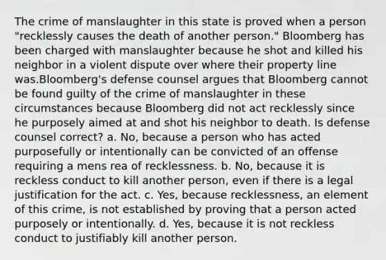 The crime of manslaughter in this state is proved when a person "recklessly causes the death of another person." Bloomberg has been charged with manslaughter because he shot and killed his neighbor in a violent dispute over where their property line was.Bloomberg's defense counsel argues that Bloomberg cannot be found guilty of the crime of manslaughter in these circumstances because Bloomberg did not act recklessly since he purposely aimed at and shot his neighbor to death. Is defense counsel correct? a. No, because a person who has acted purposefully or intentionally can be convicted of an offense requiring a mens rea of recklessness. b. No, because it is reckless conduct to kill another person, even if there is a legal justification for the act. c. Yes, because recklessness, an element of this crime, is not established by proving that a person acted purposely or intentionally. d. Yes, because it is not reckless conduct to justifiably kill another person.