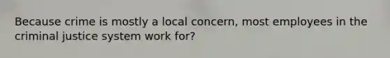 Because crime is mostly a local concern, most employees in the criminal justice system work for?