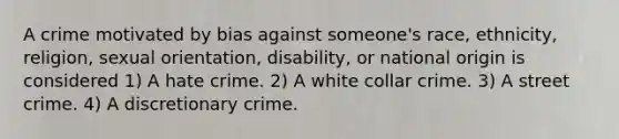 A crime motivated by bias against someone's race, ethnicity, religion, sexual orientation, disability, or national origin is considered 1) A hate crime. 2) A white collar crime. 3) A street crime. 4) A discretionary crime.