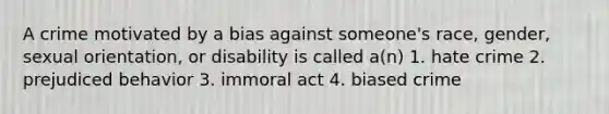 A crime motivated by a bias against someone's race, gender, sexual orientation, or disability is called a(n) 1. hate crime 2. prejudiced behavior 3. immoral act 4. biased crime