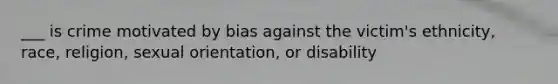 ___ is crime motivated by bias against the victim's ethnicity, race, religion, sexual orientation, or disability