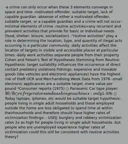 -a crime can only occur when these 3 elements converge in space and time -motivated offender, suitable target, lack of capable guardian -absense of either a motivated offender, suitable target, or a capable guardian and a crime will not occur -minimal elements of crime -routine activities=any recurrent and prevalent activities that provide for basic or individual needs (food, shelter, leisure, socialization) -"routine activities" play a role in determining the location, type, and quantity of illegal acts occurring in a particular community -daily activities affect the location of targets in visible and accessible places at particular times -daily work activities separate people from their property Cohen and Felson's Test of Hypotheses Stemming from Routine: Hypothesis: target suitability influences the occurrence of direct contact predatory violations Fidnings: expensive and movable goods (like vehicles and electronic appliances) have the highest risk of theft UCR and Merchandising Week Data from 1976 -small electronic applicances are a suitable target -more value per pound *Consumer reports (1975) ○ Panasonic Car tape player: 30/lb ○ refrigerators and washing machines: only1-3/lb ○ Today laptops, iphones, etc would be suitable target hypothesis: people living in single adult households and those employed outside the home are less obligated to spend time at within theirhouseholds and therefore should have higher rates of victimizaiton findings: - USDJ: burglary and robbery victimization rates 2x as high for people living in single adult households -but people who are unemployed experience higher rates of victimization could this still be consistent with routine activities theory?