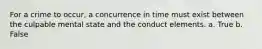 For a crime to occur, a concurrence in time must exist between the culpable mental state and the conduct elements. a. True b. False
