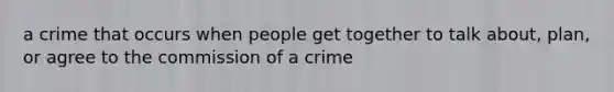 a crime that occurs when people get together to talk about, plan, or agree to the commission of a crime