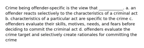 Crime being offender-specific is the view that ____________. a. an offender reacts selectively to the characteristics of a criminal act b. characteristics of a particular act are specific to the crime c. offenders evaluate their skills, motives, needs, and fears before deciding to commit the criminal act d. offenders evaluate the crime target and selectively create rationales for committing the crime