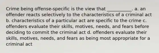 Crime being offense-specific is the view that ___________. a. an offender reacts selectively to the characteristics of a criminal act b. characteristics of a particular act are specific to the crime c. offenders evaluate their skills, motives, needs, and fears before deciding to commit the criminal act d. offenders evaluate their skills, motives, needs, and fears as being most appropriate for a criminal act