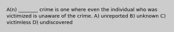 A(n) ________ crime is one where even the individual who was victimized is unaware of the crime. A) unreported B) unknown C) victimless D) undiscovered