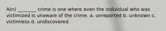 A(n) ________ crime is one where even the individual who was victimized is unaware of the crime. a. unreported b. unknown c. victimless d. undiscovered.