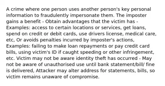 A crime where one person uses another person's key personal information to fraudulently impersonate them. The imposter gains a benefit - Obtain advantages that the victim has - Examples: access to certain locations or services, get loans, spend on credit or debit cards, use drivers license, medical care, etc, Or avoids penalties incurred by imposter's actions, Examples: failing to make loan repayments or pay credit card bills, using victim's ID if caught speeding or other infringement, etc. Victim may not be aware identity theft has occurred - May not be aware of unauthorised use until bank statement/bill/ fine is delivered, Attacker may alter address for statements, bills, so victim remains unaware of compromise.