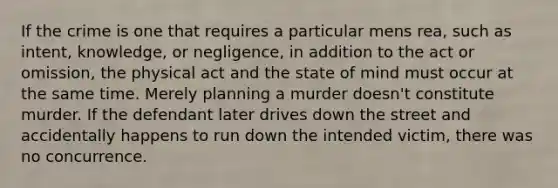 If the crime is one that requires a particular mens rea, such as intent, knowledge, or negligence, in addition to the act or omission, the physical act and the state of mind must occur at the same time. Merely planning a murder doesn't constitute murder. If the defendant later drives down the street and accidentally happens to run down the intended victim, there was no concurrence.