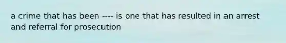 a crime that has been ---- is one that has resulted in an arrest and referral for prosecution