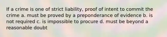 If a crime is one of strict liability, proof of intent to commit the crime a. must be proved by a preponderance of evidence b. is not required c. is impossible to procure d. must be beyond a reasonable doubt