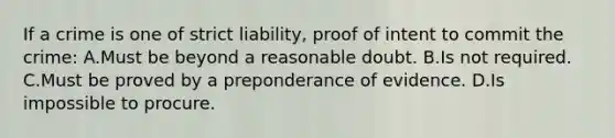 If a crime is one of strict liability, proof of intent to commit the crime: A.Must be beyond a reasonable doubt. B.Is not required. C.Must be proved by a preponderance of evidence. D.Is impossible to procure.