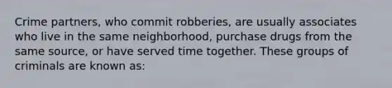 Crime partners, who commit robberies, are usually associates who live in the same neighborhood, purchase drugs from the same source, or have served time together. These groups of criminals are known as: