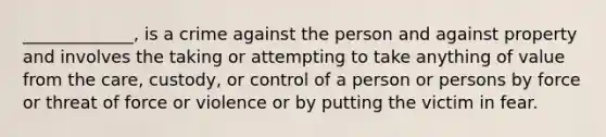 _____________, is a crime against the person and against property and involves the taking or attempting to take anything of value from the care, custody, or control of a person or persons by force or threat of force or violence or by putting the victim in fear.