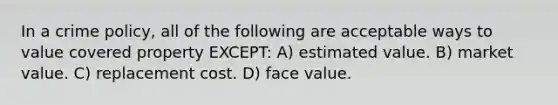 In a crime policy, all of the following are acceptable ways to value covered property EXCEPT: A) estimated value. B) market value. C) replacement cost. D) face value.