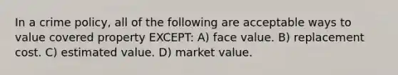 In a crime policy, all of the following are acceptable ways to value covered property EXCEPT: A) face value. B) replacement cost. C) estimated value. D) market value.