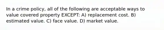 In a crime policy, all of the following are acceptable ways to value covered property EXCEPT: A) replacement cost. B) estimated value. C) face value. D) market value.