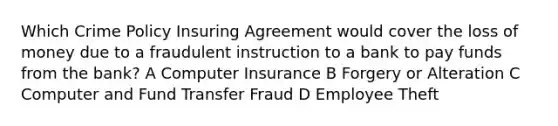 Which Crime Policy Insuring Agreement would cover the loss of money due to a fraudulent instruction to a bank to pay funds from the bank? A Computer Insurance B Forgery or Alteration C Computer and Fund Transfer Fraud D Employee Theft