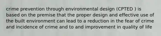 crime prevention through environmental design (CPTED ) is based on the premise that the proper design and effective use of the built environment can lead to a reduction in the fear of crime and incidence of crime and to and improvement in quality of life