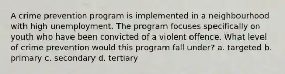 A crime prevention program is implemented in a neighbourhood with high unemployment. The program focuses specifically on youth who have been convicted of a violent offence. What level of crime prevention would this program fall under? a. targeted b. primary c. secondary d. tertiary