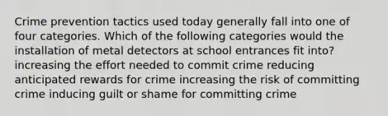 Crime prevention tactics used today generally fall into one of four categories. Which of the following categories would the installation of metal detectors at school entrances fit into? increasing the effort needed to commit crime reducing anticipated rewards for crime increasing the risk of committing crime inducing guilt or shame for committing crime