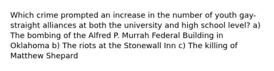 Which crime prompted an increase in the number of youth gay-straight alliances at both the university and high school level? a) The bombing of the Alfred P. Murrah Federal Building in Oklahoma b) The riots at the Stonewall Inn c) The killing of Matthew Shepard