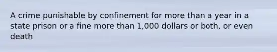 A crime punishable by confinement for more than a year in a state prison or a fine more than 1,000 dollars or both, or even death