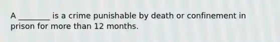 A ________ is a crime punishable by death or confinement in prison for more than 12 months.