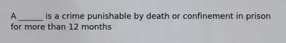 A ______ is a crime punishable by death or confinement in prison for more than 12 months