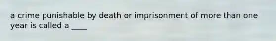 a crime punishable by death or imprisonment of more than one year is called a ____